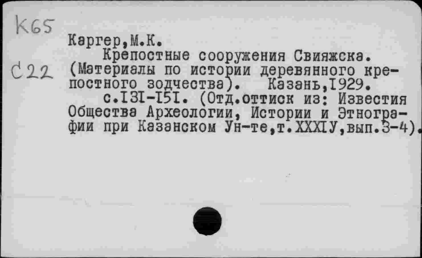 ﻿KGS'
Сіх
Каргер,М.К.
Крепостные сооружения Свияжска. (Материалы по истории деревянного крепостного зодчества). Казань,1929.
с.131-151. (Отд.оттиск из; Известия Общества Археологии, Истории и Этнографии при Казанском Ун-те,т.ХХХ1У,вып.3-4)